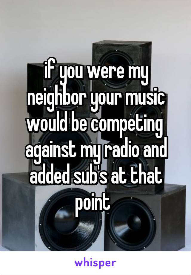 if you were my neighbor your music would be competing  against my radio and added sub's at that point  