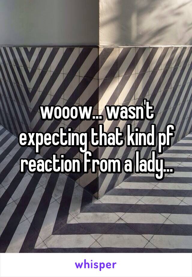 wooow... wasn't expecting that kind pf reaction from a lady...