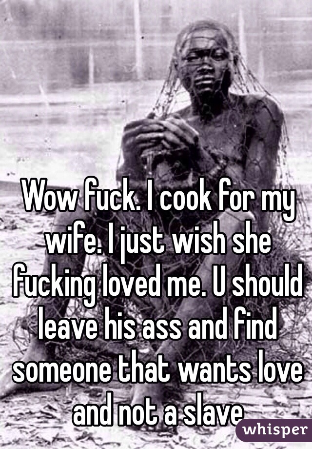 Wow fuck. I cook for my wife. I just wish she fucking loved me. U should leave his ass and find someone that wants love and not a slave
