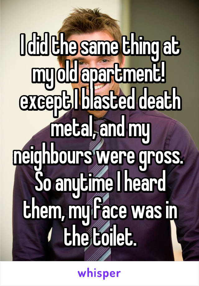 I did the same thing at my old apartment!  except I blasted death metal, and my neighbours were gross.  So anytime I heard them, my face was in the toilet.