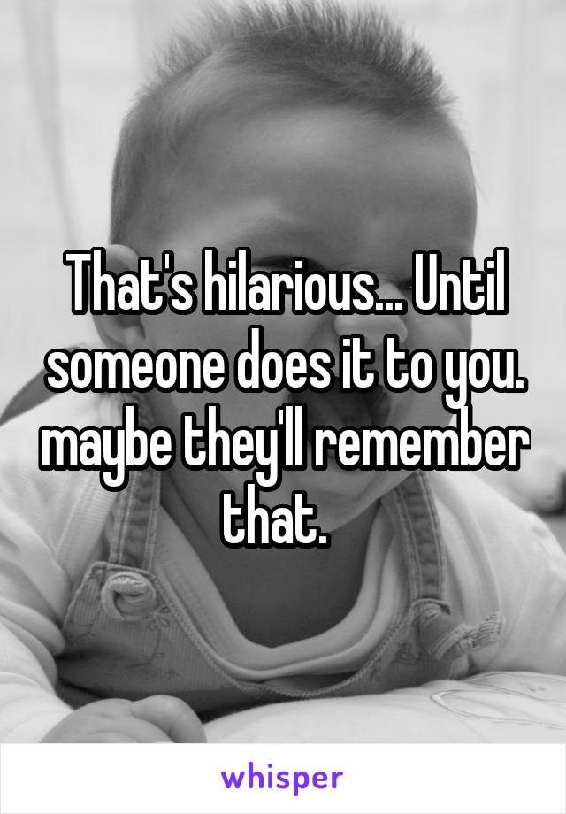 That's hilarious... Until someone does it to you. maybe they'll remember that.  