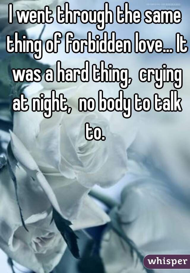 I went through the same thing of forbidden love... It was a hard thing,  crying at night,  no body to talk to. 