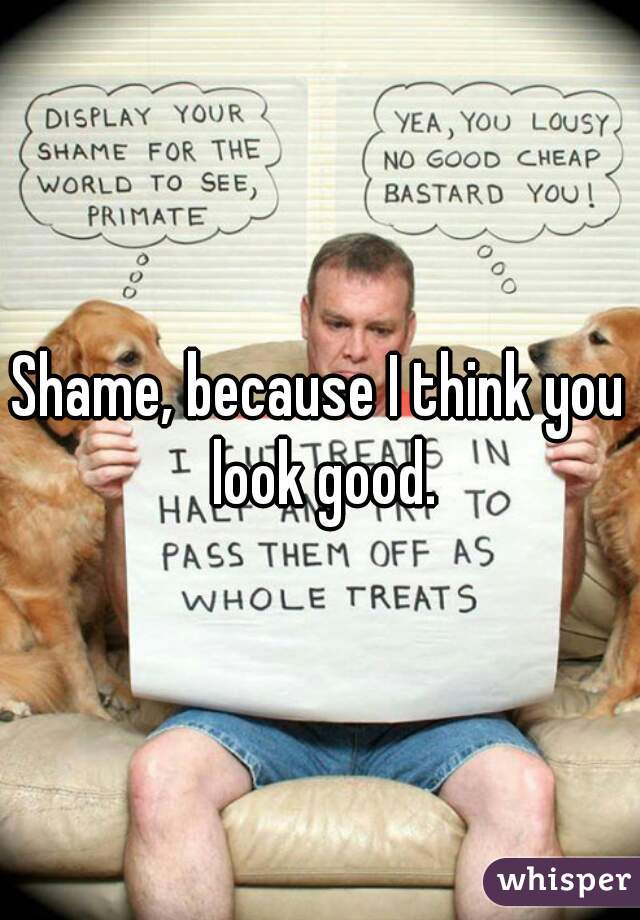 Shame, because I think you look good.