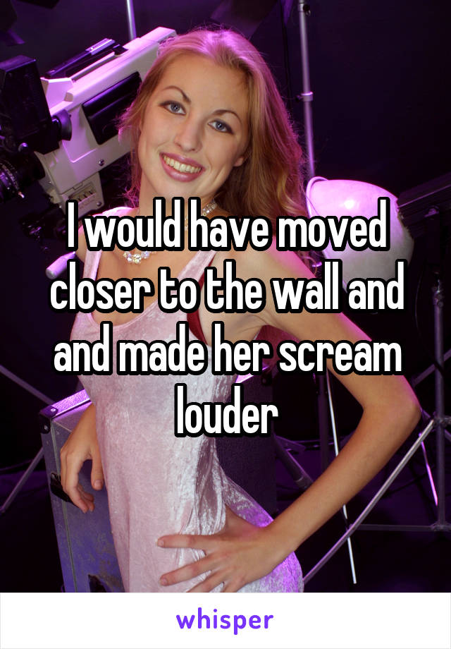 I would have moved closer to the wall and and made her scream louder