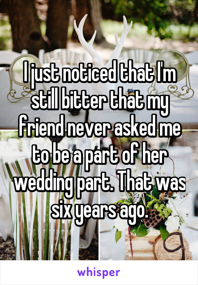 I just noticed that I'm still bitter that my friend never asked me to be a part of her wedding part. That was six years ago.