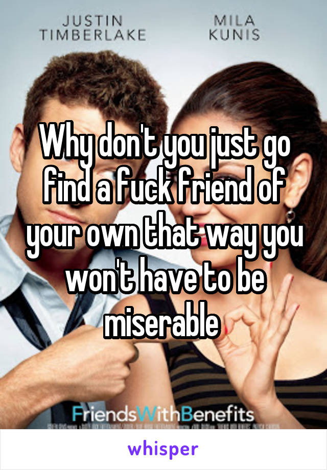 Why don't you just go find a fuck friend of your own that way you won't have to be miserable 