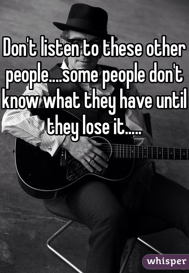 Don't listen to these other people....some people don't know what they have until they lose it.....