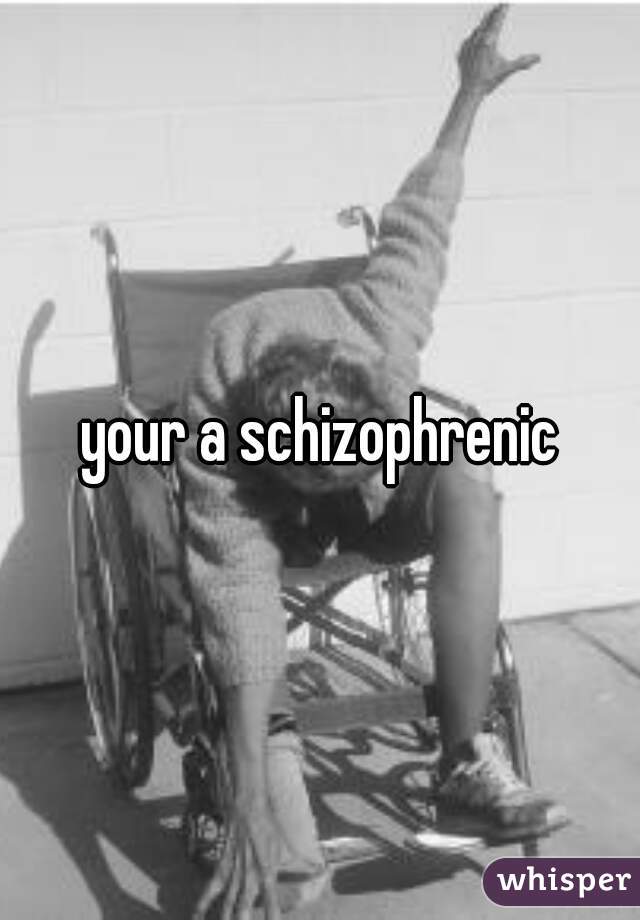 your a schizophrenic