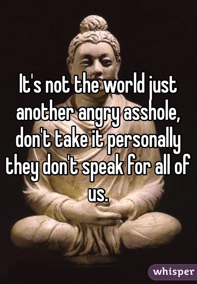 It's not the world just another angry asshole, don't take it personally they don't speak for all of us. 