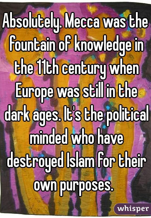 Absolutely. Mecca was the fountain of knowledge in the 11th century when Europe was still in the dark ages. It's the political minded who have destroyed Islam for their own purposes.  