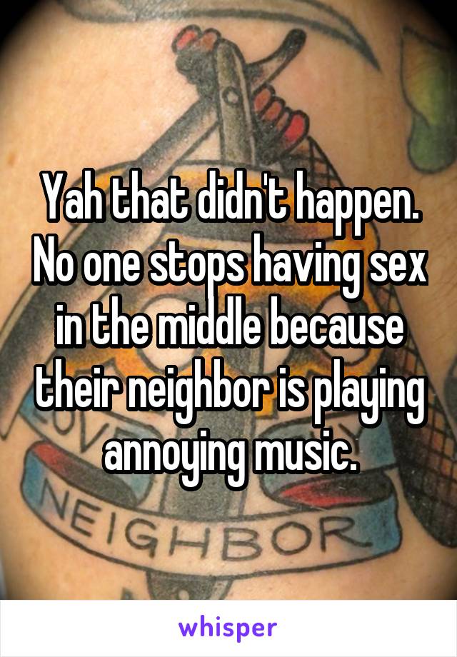 Yah that didn't happen. No one stops having sex in the middle because their neighbor is playing annoying music.