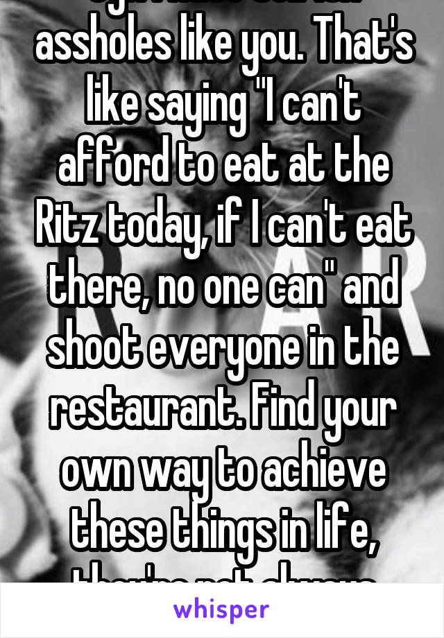 Ugh I hate selfish assholes like you. That's like saying "I can't afford to eat at the Ritz today, if I can't eat there, no one can" and shoot everyone in the restaurant. Find your own way to achieve these things in life, they're not always given to you on a plate. 