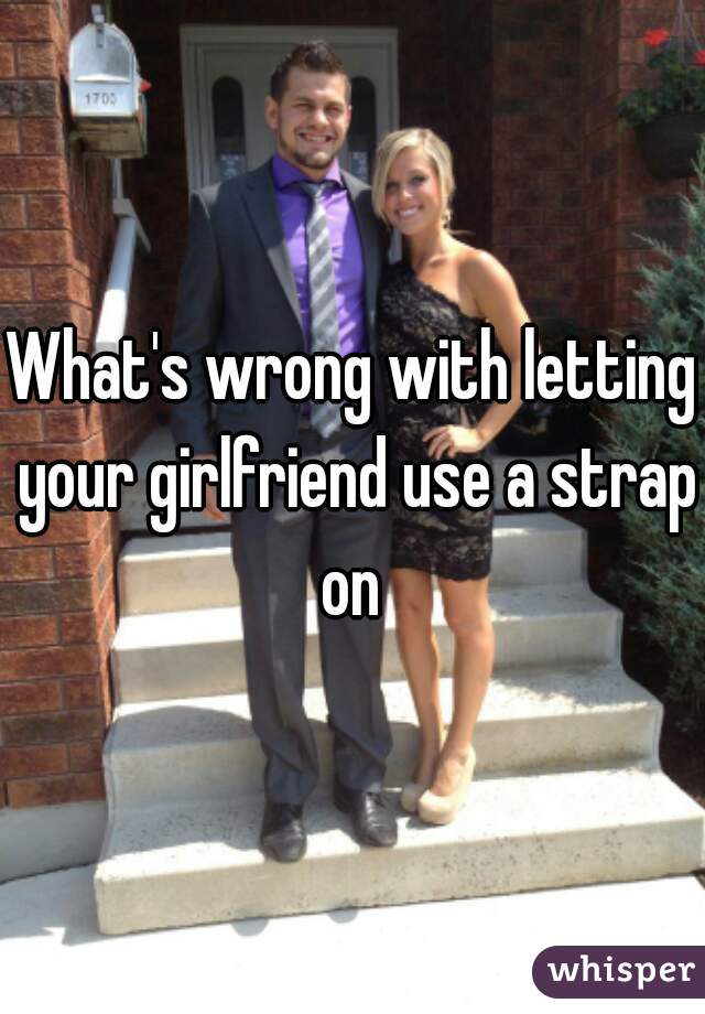 What's wrong with letting your girlfriend use a strap on 