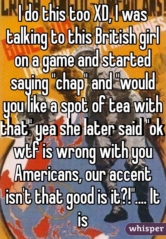 I do this too XD, I was talking to this British girl on a game and started saying "chap" and "would you like a spot of tea with that" yea she later said "ok wtf is wrong with you Americans, our accent isn't that good is it?!".... It is