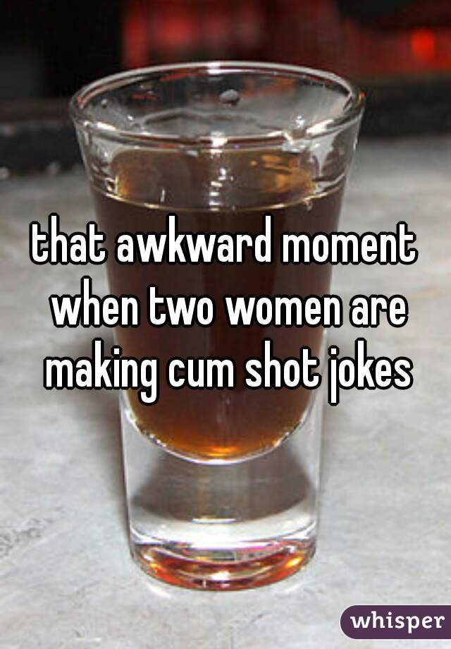 that awkward moment when two women are making cum shot jokes
