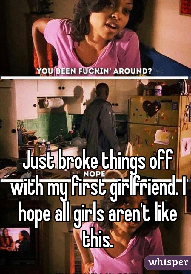 Just broke things off with my first girlfriend. I hope all girls aren't like this. 