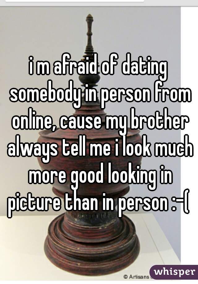 i m afraid of dating somebody in person from online, cause my brother always tell me i look much more good looking in picture than in person :-( 