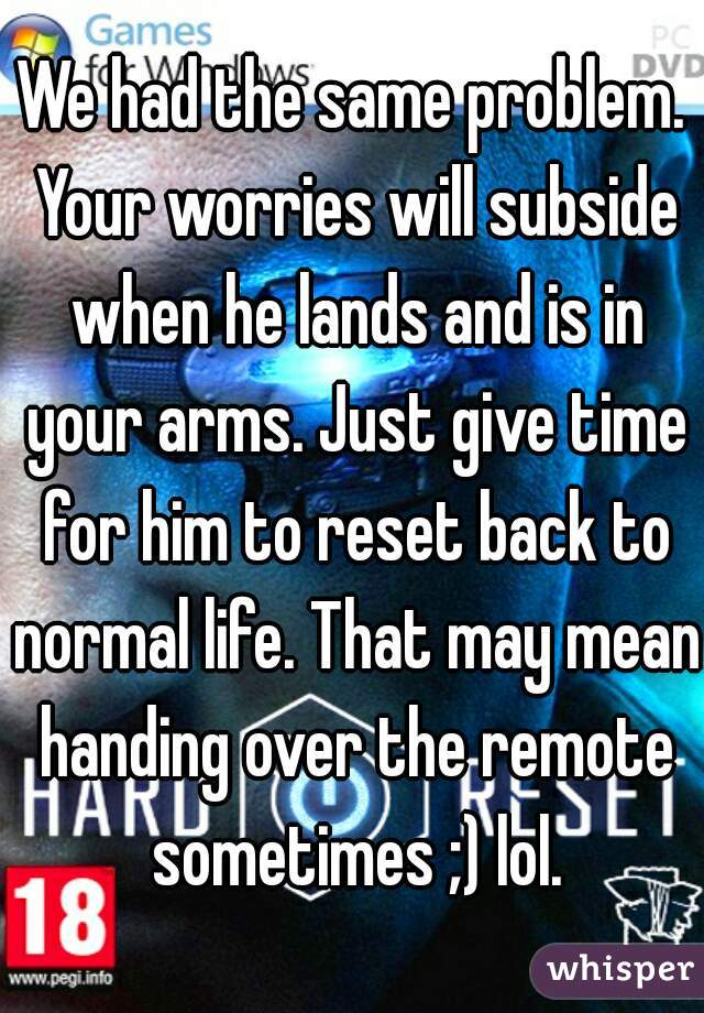 We had the same problem. Your worries will subside when he lands and is in your arms. Just give time for him to reset back to normal life. That may mean handing over the remote sometimes ;) lol.