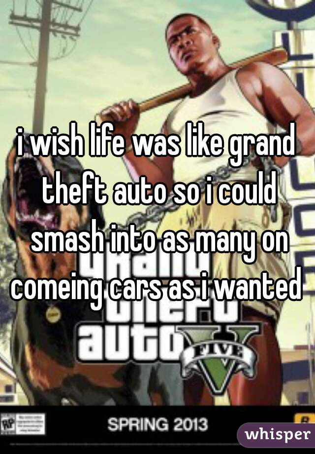 i wish life was like grand theft auto so i could smash into as many on comeing cars as i wanted 