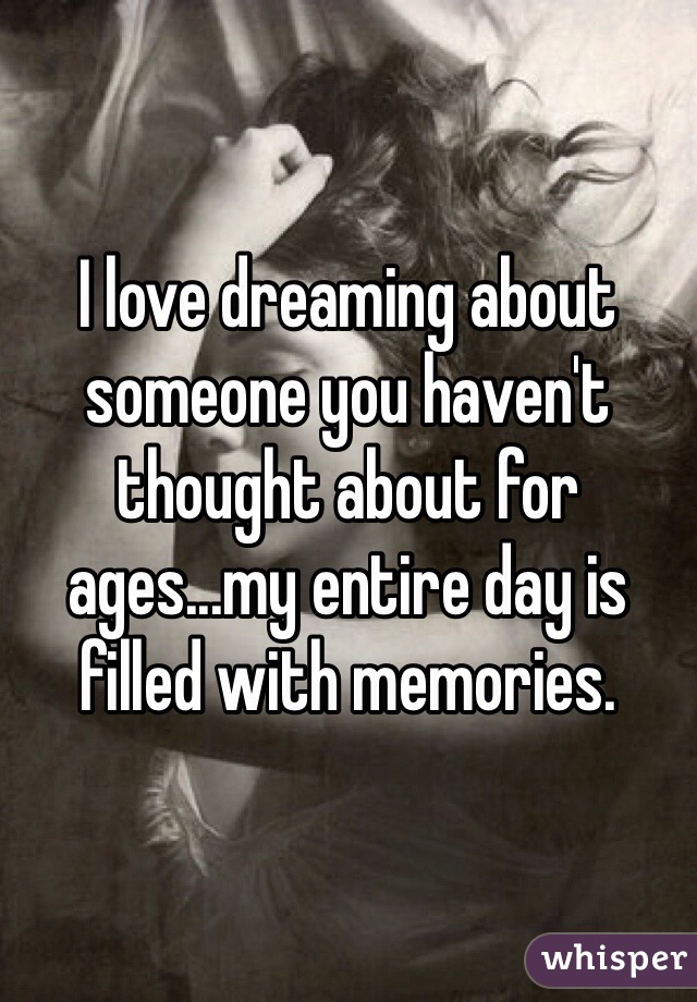 I love dreaming about someone you haven't thought about for ages...my entire day is filled with memories.