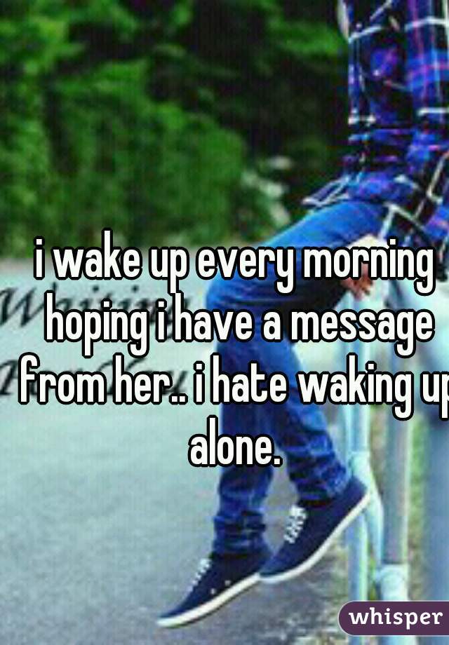 i wake up every morning hoping i have a message from her.. i hate waking up alone. 