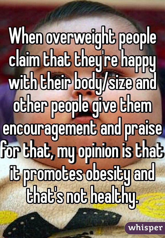 When overweight people claim that they're happy with their body/size and other people give them encouragement and praise for that, my opinion is that it promotes obesity and that's not healthy.  