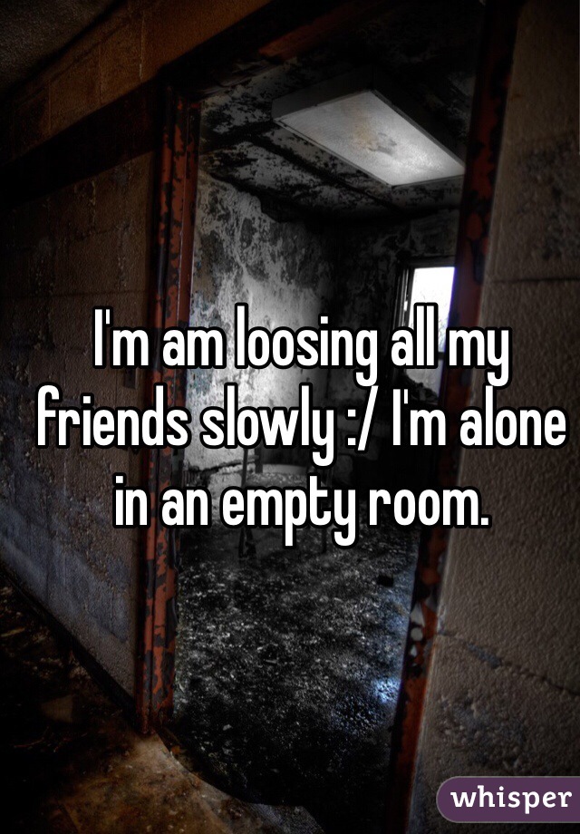 I'm am loosing all my friends slowly :/ I'm alone in an empty room.