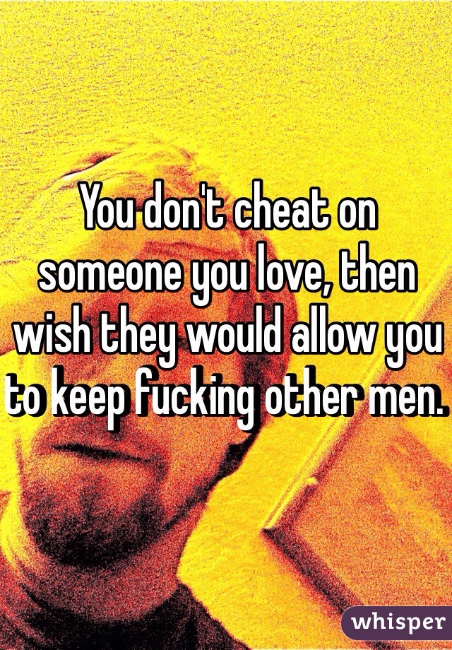 You don't cheat on someone you love, then wish they would allow you to keep fucking other men. 
