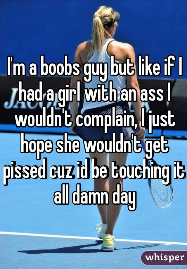 I'm a boobs guy but like if I had a girl with an ass I wouldn't complain, I just hope she wouldn't get pissed cuz id be touching it all damn day 