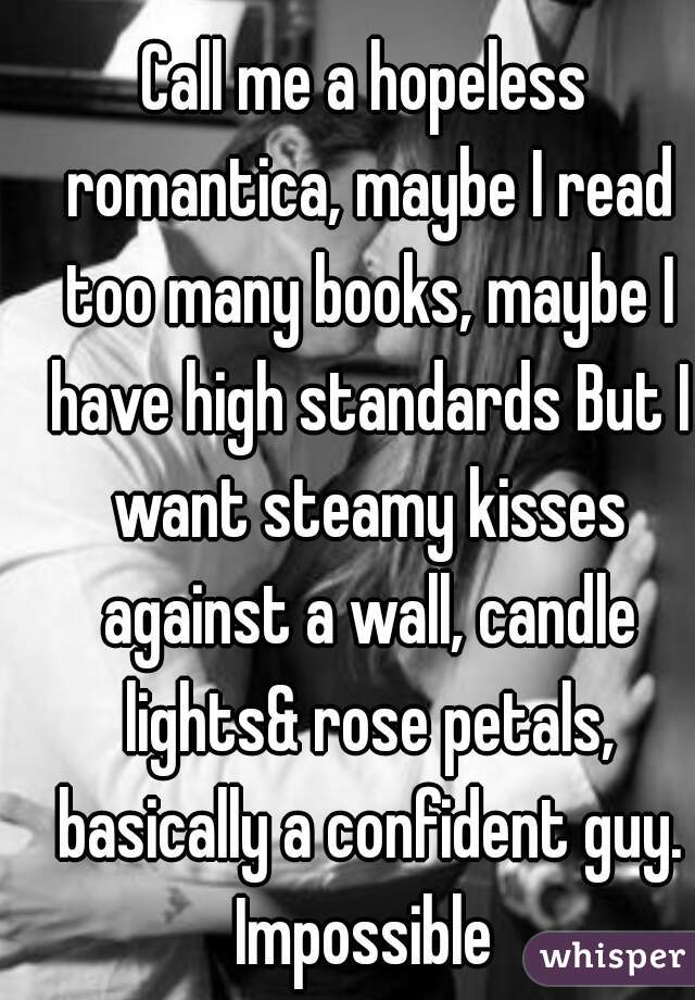 Call me a hopeless romantica, maybe I read too many books, maybe I have high standards But I want steamy kisses against a wall, candle lights& rose petals, basically a confident guy. Impossible 