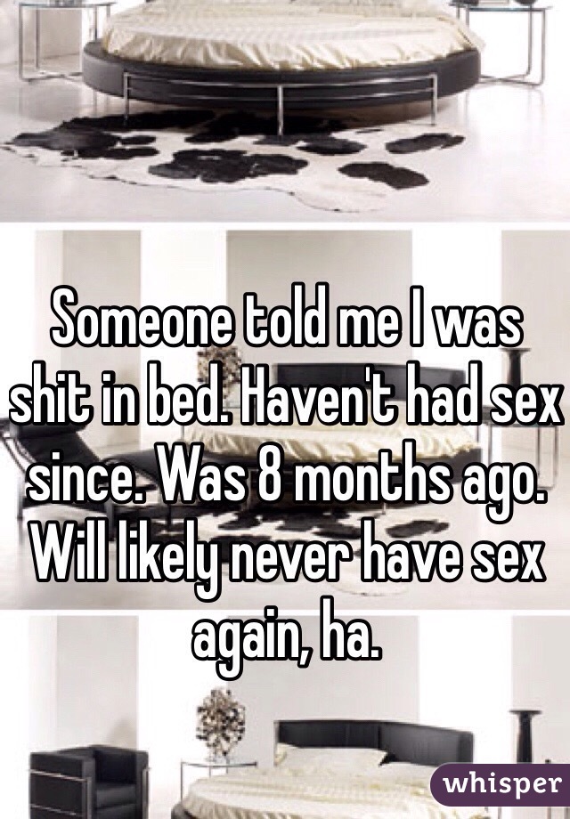 Someone told me I was shit in bed. Haven't had sex since. Was 8 months ago. Will likely never have sex again, ha. 