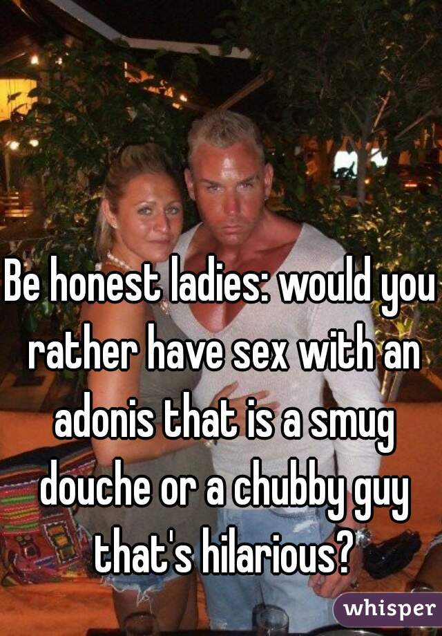 Be honest ladies: would you rather have sex with an adonis that is a smug douche or a chubby guy that's hilarious?