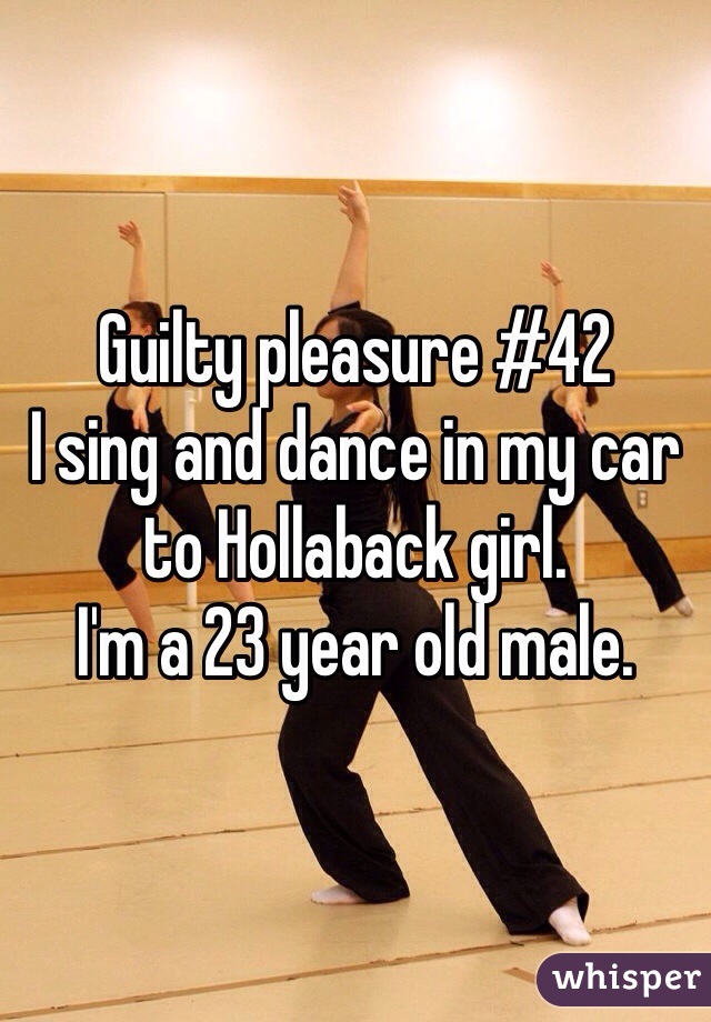 Guilty pleasure #42
I sing and dance in my car to Hollaback girl. 
I'm a 23 year old male. 