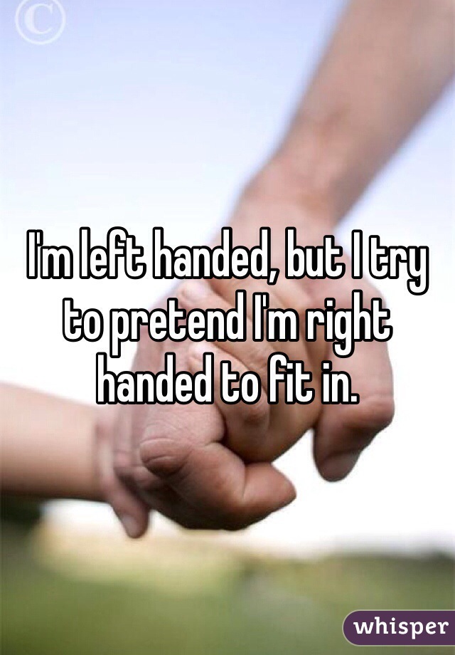 I'm left handed, but I try to pretend I'm right handed to fit in.