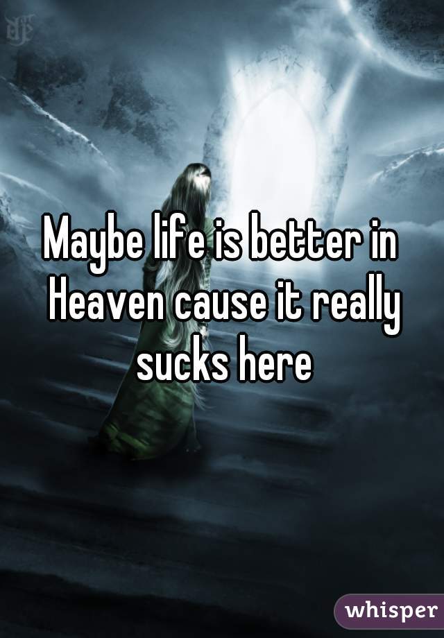 Maybe life is better in Heaven cause it really sucks here