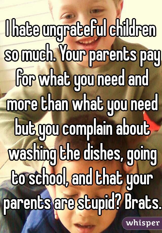 I hate ungrateful children so much. Your parents pay for what you need and more than what you need but you complain about washing the dishes, going to school, and that your parents are stupid? Brats.