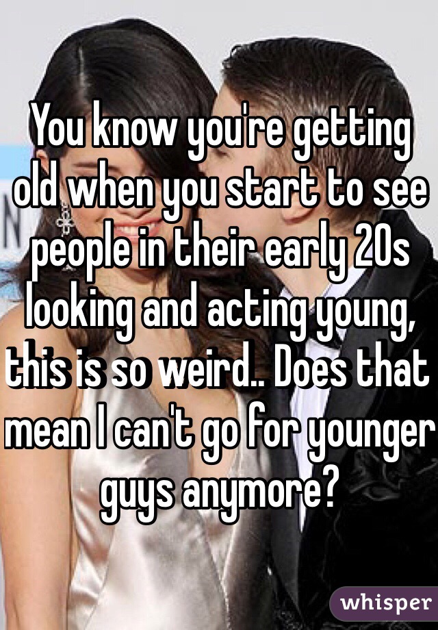 You know you're getting old when you start to see people in their early 20s looking and acting young, this is so weird.. Does that mean I can't go for younger guys anymore?