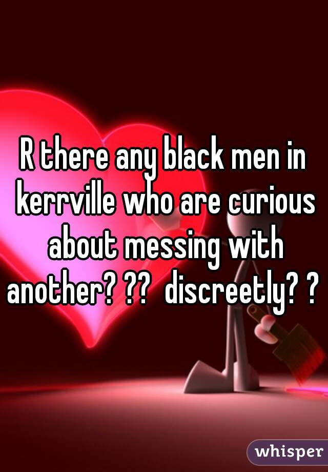 R there any black men in kerrville who are curious about messing with another? ??  discreetly? ?  