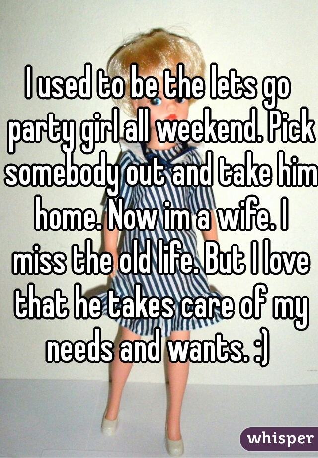 I used to be the lets go party girl all weekend. Pick somebody out and take him home. Now im a wife. I miss the old life. But I love that he takes care of my needs and wants. :) 