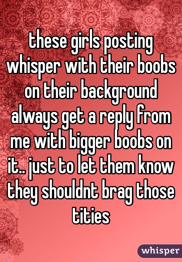these girls posting whisper with their boobs on their background always get a reply from me with bigger boobs on it.. just to let them know they shouldnt brag those tities