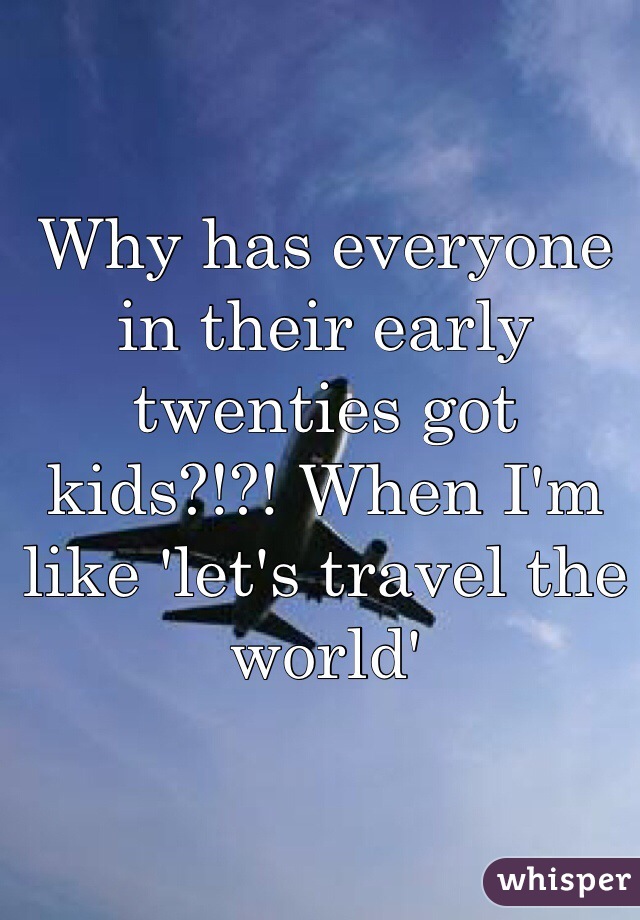 Why has everyone in their early twenties got kids?!?! When I'm like 'let's travel the world' 