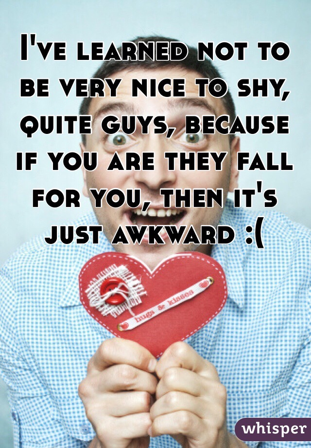 I've learned not to be very nice to shy, quite guys, because if you are they fall for you, then it's just awkward :(