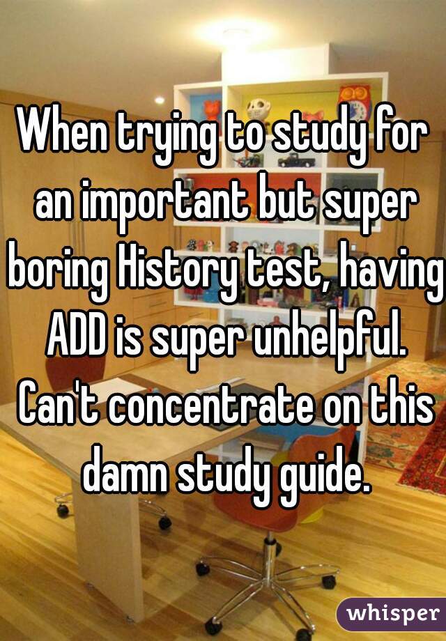 When trying to study for an important but super boring History test, having ADD is super unhelpful. Can't concentrate on this damn study guide.