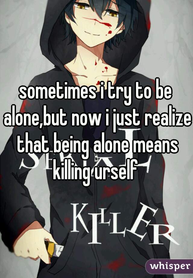 sometimes i try to be alone,but now i just realize that being alone means killing urself 
