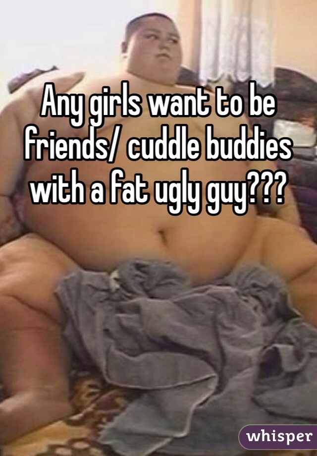 Any girls want to be friends/ cuddle buddies with a fat ugly guy???