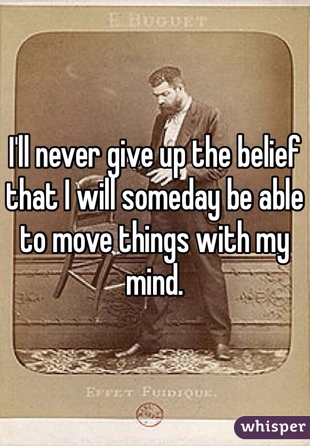 I'll never give up the belief that I will someday be able to move things with my mind. 