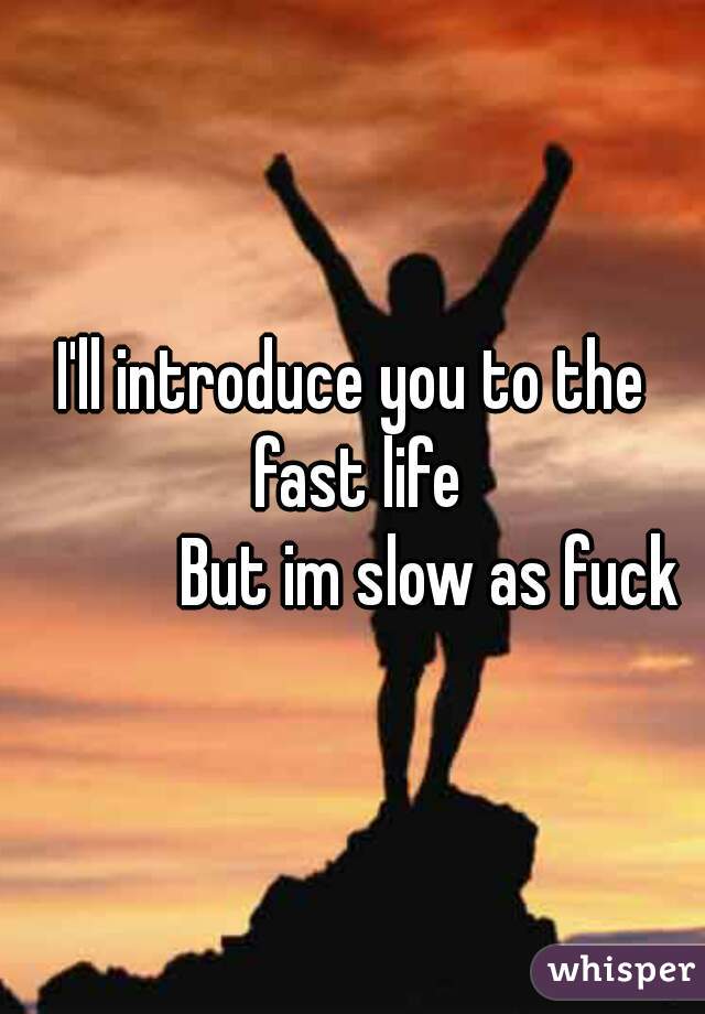 I'll introduce you to the fast life
           But im slow as fuck