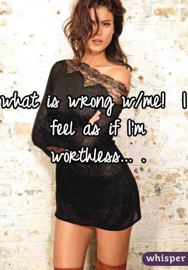 what is wrong w/me!  I feel as if I'm worthless... .