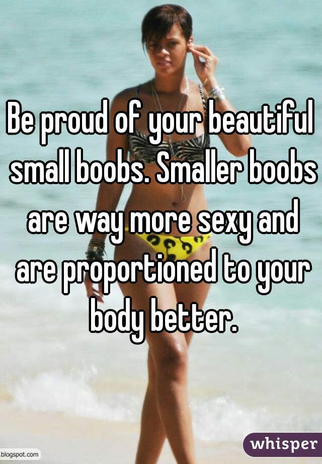 Be proud of your beautiful small boobs. Smaller boobs are way more sexy and are proportioned to your body better.