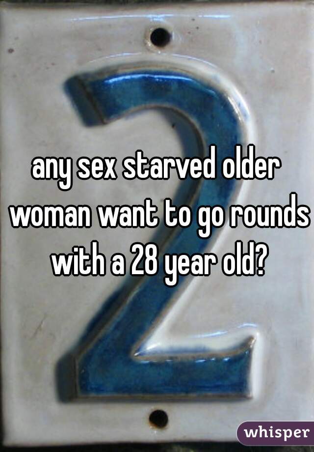 any sex starved older woman want to go rounds with a 28 year old?